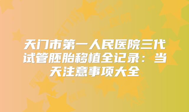 天门市第一人民医院三代试管胚胎移植全记录:当天注意事项大全