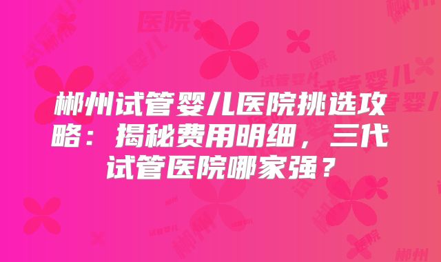 郴州试管婴儿医院挑选攻略：揭秘费用明细，三代试管医院哪家强？