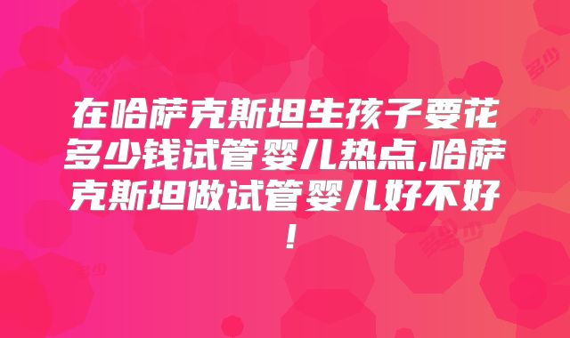 在哈萨克斯坦生孩子要花多少钱试管婴儿热点,哈萨克斯坦做试管婴儿好不好!