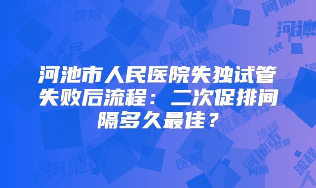 河池市人民医院失独试管失败后流程:二次促排间隔多久最佳?