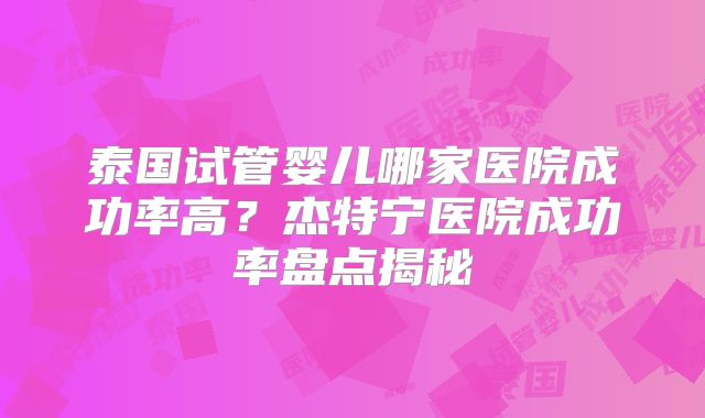 泰国试管婴儿哪家医院成功率高?杰特宁医院成功率盘点揭秘