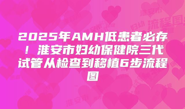 2025年AMH低患者必存!淮安市妇幼保健院三代试管从检查到移植6步流程图