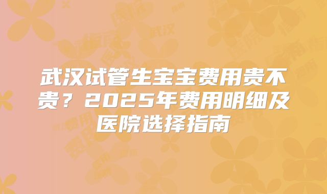 武汉试管生宝宝费用贵不贵?2025年费用明细及医院选择指南