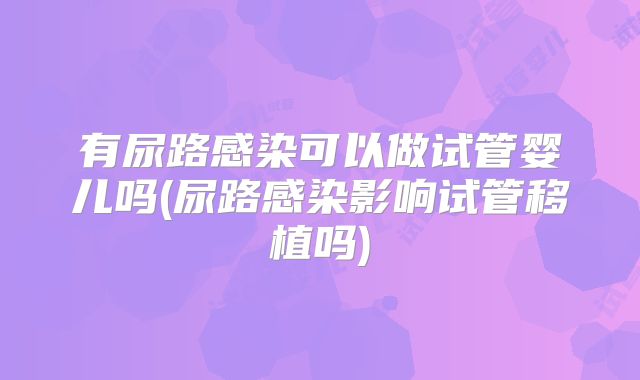 有尿路感染可以做试管婴儿吗(尿路感染影响试管移植吗)