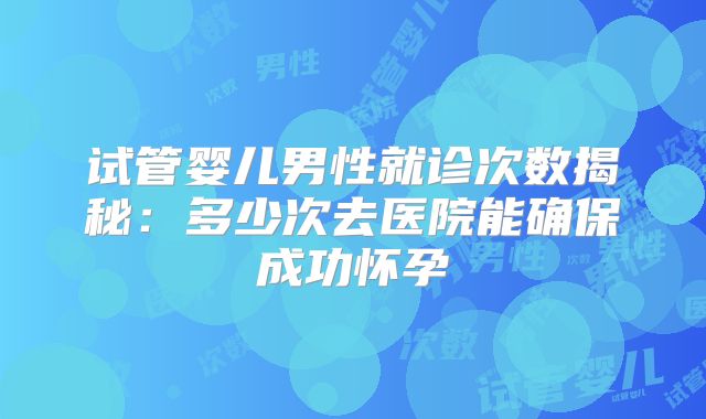 试管婴儿男性就诊次数揭秘:多少次去医院能确保成功怀孕