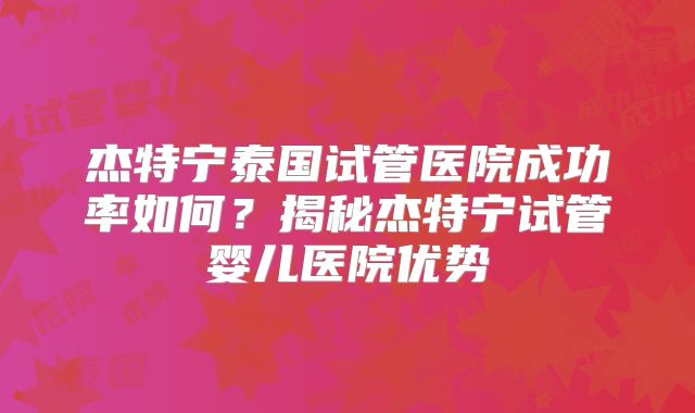 杰特宁泰国试管医院成功率如何?揭秘杰特宁试管婴儿医院优势