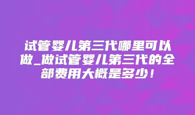 试管婴儿第三代哪里可以做_做试管婴儿第三代的全部费用大概是多少!