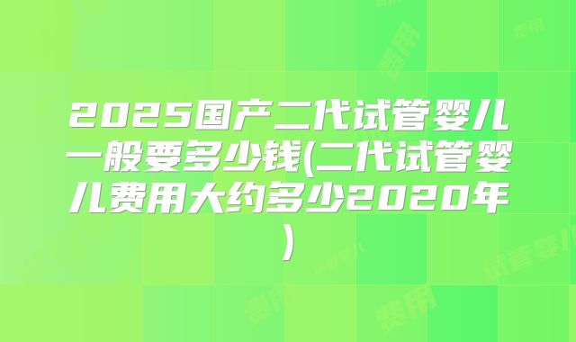 2025国产二代试管婴儿一般要多少钱(二代试管婴儿费用大约多少2020年)