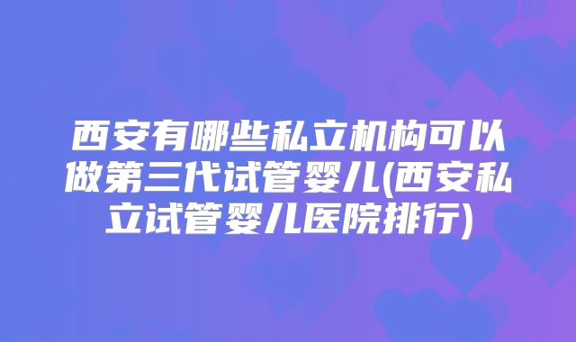 西安有哪些私立机构可以做第三代试管婴儿(西安私立试管婴儿医院排行)