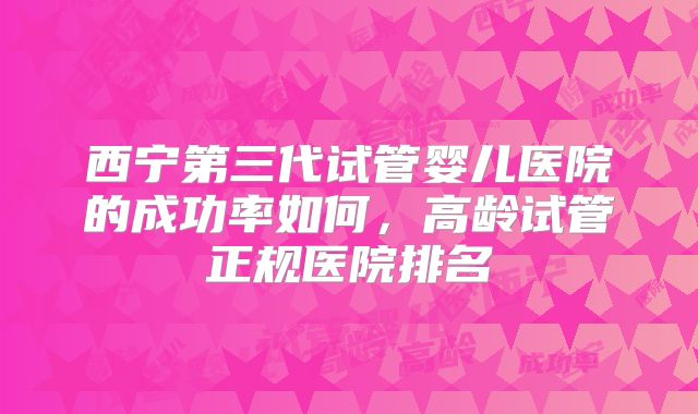 西宁第三代试管婴儿医院的成功率如何,高龄试管正规医院排名