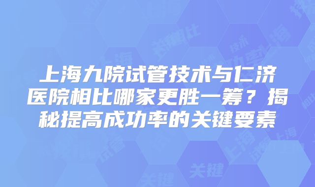 上海九院试管技术与仁济医院相比哪家更胜一筹?揭秘提高成功率的关键要素
