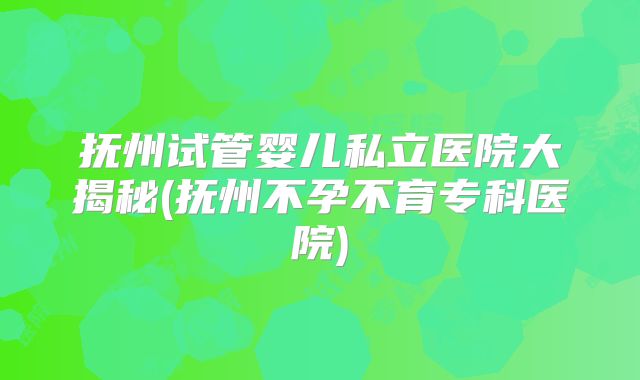 抚州试管婴儿私立医院大揭秘(抚州不孕不育专科医院)