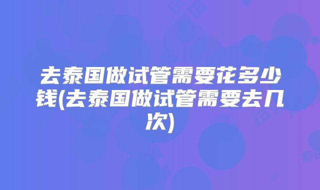 去泰国做试管需要花多少钱(去泰国做试管需要去几次)