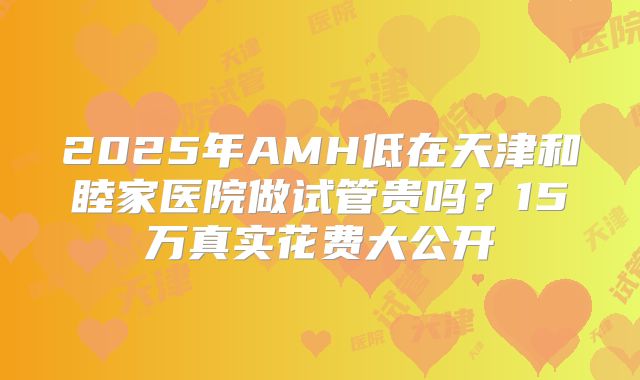 2025年AMH低在天津和睦家医院做试管贵吗?15万真实花费大公开