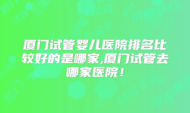 厦门试管婴儿医院排名比较好的是哪家,厦门试管去哪家医院!