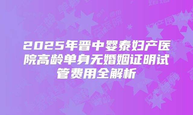 2025年晋中婴泰妇产医院高龄单身无婚姻证明试管费用全解析