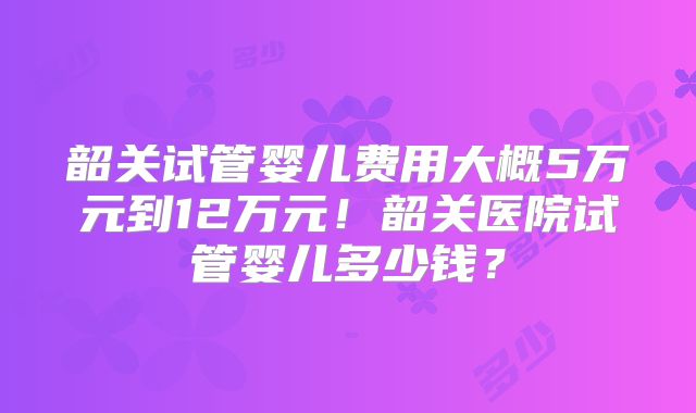韶关试管婴儿费用大概5万元到12万元！韶关医院试管婴儿多少钱？