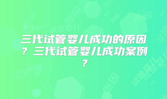 三代试管婴儿成功的原因?三代试管婴儿成功案例?