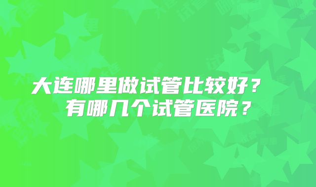 大连哪里做试管比较好? 有哪几个试管医院?