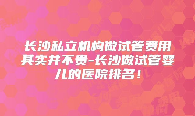 长沙私立机构做试管费用其实并不贵-长沙做试管婴儿的医院排名!