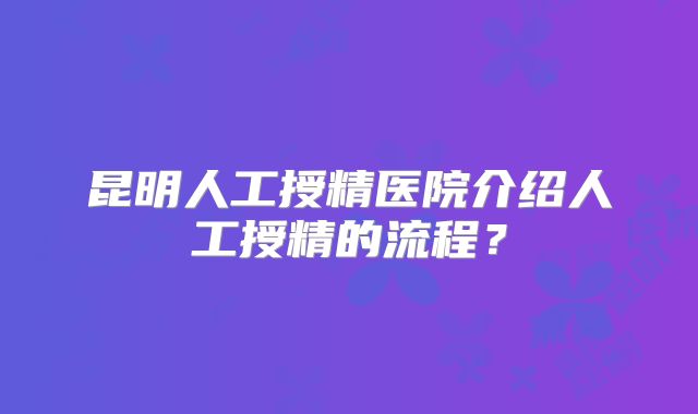 昆明人工授精医院介绍人工授精的流程?