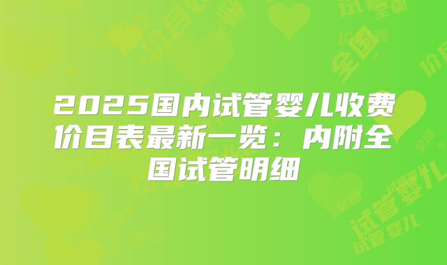 2025国内试管婴儿收费价目表最新一览:内附全国试管明细