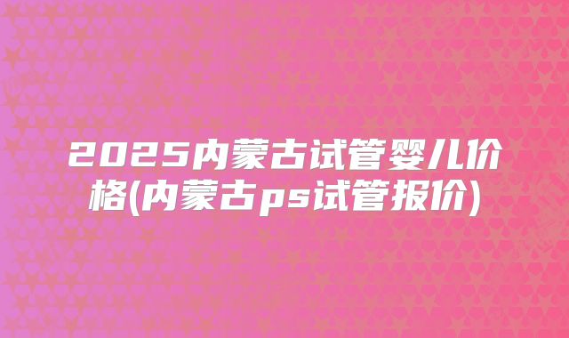 2025内蒙古试管婴儿价格(内蒙古ps试管报价)