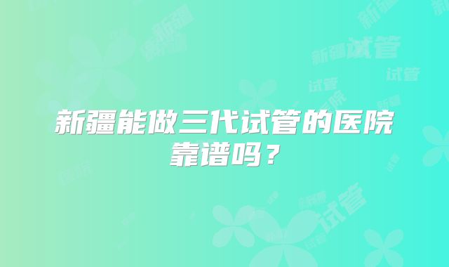 新疆能做三代试管的医院靠谱吗？