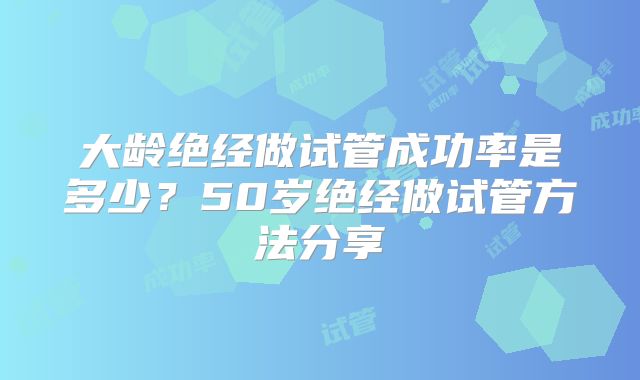 大龄绝经做试管成功率是多少?50岁绝经做试管方法分享