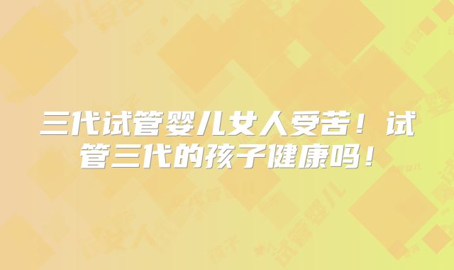 三代试管婴儿女人受苦!试管三代的孩子健康吗!