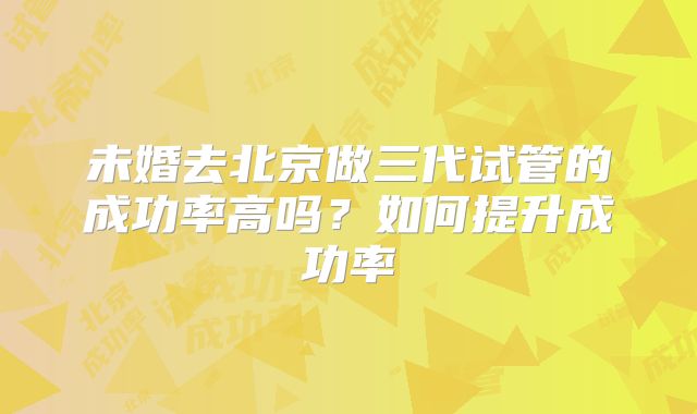 未婚去北京做三代试管的成功率高吗?如何提升成功率