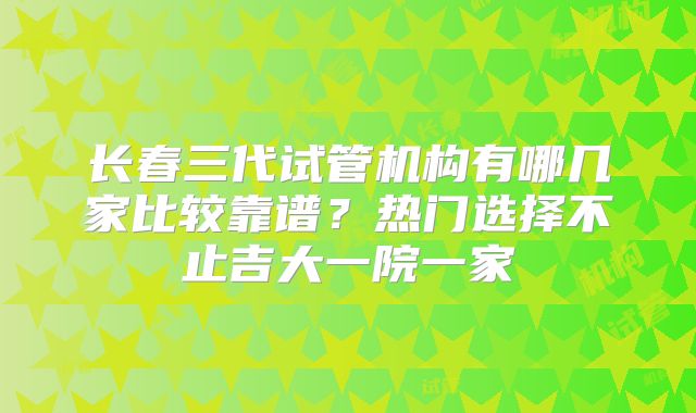 长春三代试管机构有哪几家比较靠谱？热门选择不止吉大一院一家