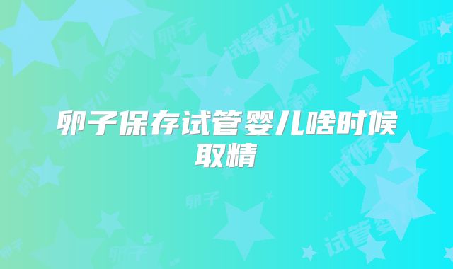 卵子保存试管婴儿啥时候取精