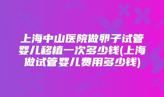 上海中山医院做卵子试管婴儿移植一次多少钱(上海做试管婴儿费用多少钱)