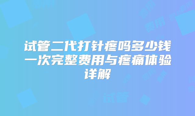 试管二代打针疼吗多少钱一次完整费用与疼痛体验详解