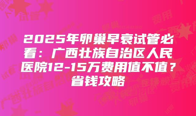 2025年卵巢早衰试管必看:广西壮族自治区人民医院12-15万费用值不值?省钱攻略