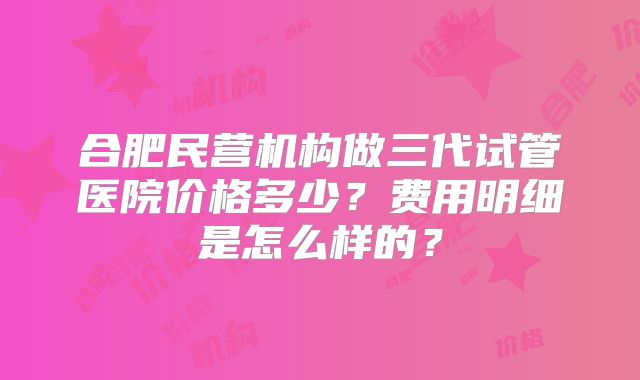 合肥民营机构做三代试管医院价格多少?费用明细是怎么样的?