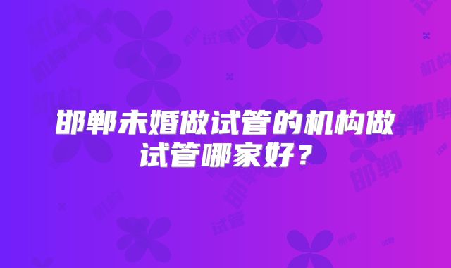 邯郸未婚做试管的机构做试管哪家好？
