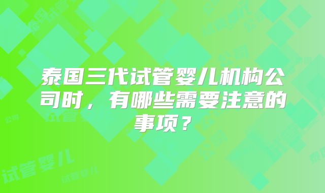 泰国三代试管婴儿机构公司时，有哪些需要注意的事项？