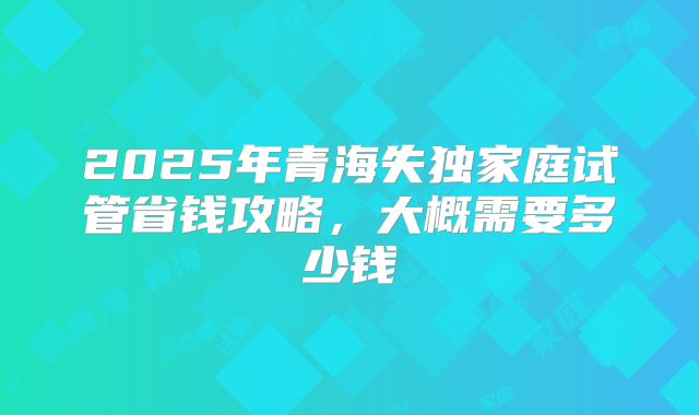 2025年青海失独家庭试管省钱攻略,大概需要多少钱