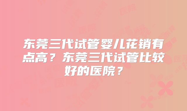 东莞三代试管婴儿花销有点高?东莞三代试管比较好的医院?
