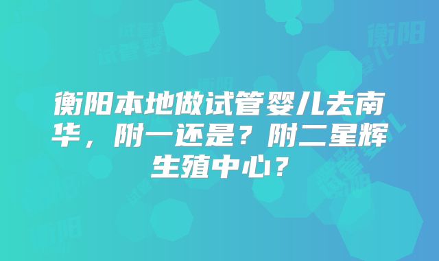 衡阳本地做试管婴儿去南华,附一还是?附二星辉生殖中心?