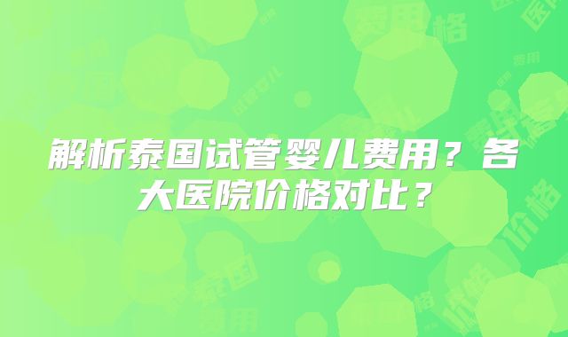 解析泰国试管婴儿费用?各大医院价格对比?