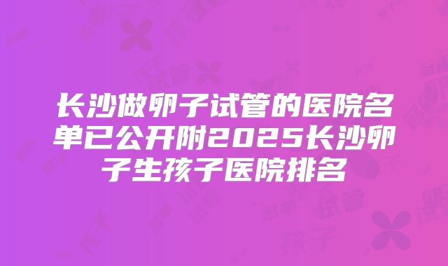 长沙做卵子试管的医院名单已公开附2025长沙卵子生孩子医院排名