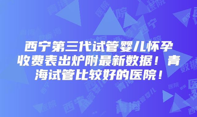 西宁第三代试管婴儿怀孕收费表出炉附最新数据！青海试管比较好的医院！