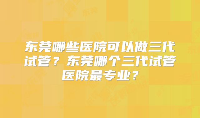 东莞哪些医院可以做三代试管?东莞哪个三代试管医院最专业?