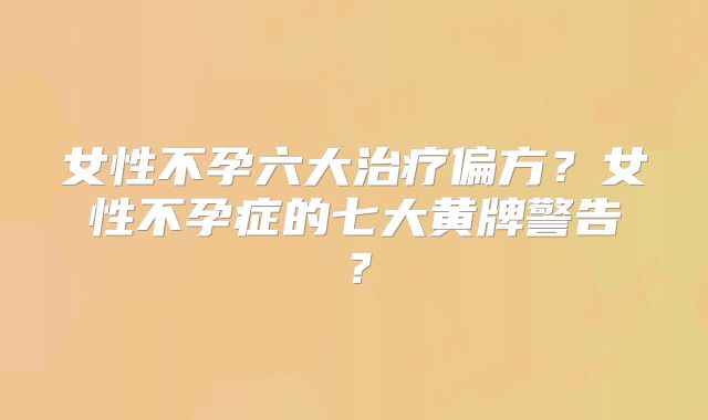 女性不孕六大治疗偏方？女性不孕症的七大黄牌警告？