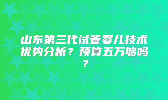 山东第三代试管婴儿技术优势分析?预算五万够吗?