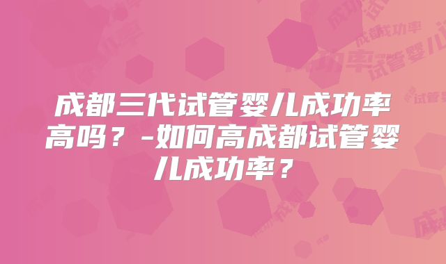 成都三代试管婴儿成功率高吗?-如何高成都试管婴儿成功率?