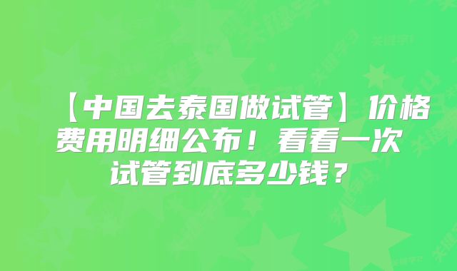 【中国去泰国做试管】价格费用明细公布！看看一次试管到底多少钱？